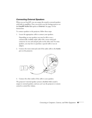 Page 45Connecting to Computers, Cameras, and Other Equipment45
Connecting External Speakers
When you use EasyMP, you can output the sound to external speakers 
with built-in amplifiers. First, you need to use the Settings menu to set 
the 
EasyMP Audio Out option to External. See page 116 for 
instructions. 
To connect speakers to the projector, follow these steps: 
1. Locate the appropriate cable to connect your speakers. 
Depending on your speakers you may be able to use a 
commercially available audio cable...