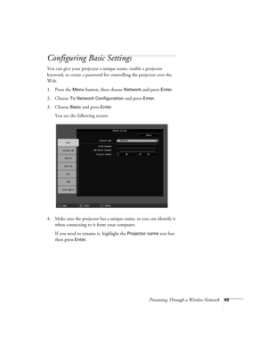 Page 49Presenting Through a Wireless Network49
Configuring Basic Settings
You can give your projector a unique name, enable a projector 
keyword, or create a password for controlling the projector over the 
Web. 
1. Press the 
Menu button, then choose Network and press Enter. 
2. Choose 
To Network Configuration and press Enter. 
3. Choose 
Basic and press Enter. 
You see the following screen: 
4. Make sure the projector has a unique name, so you can identify it 
when connecting to it from your computer. 
If...