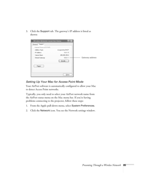 Page 65Presenting Through a Wireless Network65
3. Click the Support tab. The gateway’s IP address is listed as 
shown: 
Setting Up Your Mac for Access Point Mode
Your AirPort software is automatically configured to allow your Mac 
to detect Access Point networks. 
Typically, you only need to select your AirPort network name from 
the AirPort status menu on the Mac menu bar. If you’re having 
problems connecting to the projector, follow these steps:
1. From the Apple pull-down menu, select 
System Preferences....