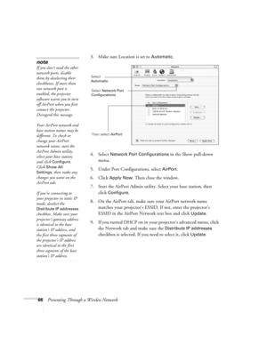 Page 6666Presenting Through a Wireless Network3. Make sure Location is set to 
Automatic.
4. Select 
Network Port Configurations in the Show pull-down 
menu.
5. Under Port Configurations, select 
AirPort.
6. Click 
Apply Now. Then close the window.
7. Start the AirPort Admin utility. Select your base station, then 
click 
Configure.
8. On the AirPort tab, make sure your AirPort network name 
matches your projector’s ESSID. If not, enter the projector’s 
ESSID in the AirPort Network text box and click 
Update....