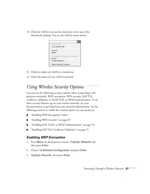 Page 67Presenting Through a Wireless Network67
10. Click the AirPort icon on the menu bar at the top of the 
Macintosh desktop. You see the AirPort status menu:
11. Check to make sure AirPort is turned on.
12. Select the name of your AirPort network. 
Using Wireless Security Options 
You can use the following security options when connecting to the 
projector wirelessly: WEP encryption, WPA security, EAP-TLS 
certificate validation, or LEAP, EAP, or PEAP authentication. To set 
these security features up on...