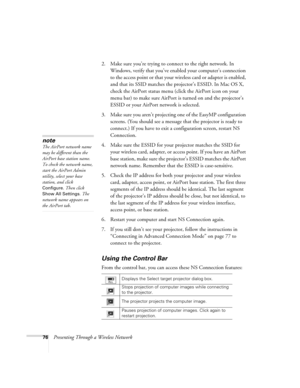 Page 7676Presenting Through a Wireless Network2. Make sure you’re trying to connect to the right network. In 
Windows, verify that you’ve enabled your computer’s connection 
to the access point or that your wireless card or adapter is enabled, 
and that its SSID matches the projector’s ESSID. In Mac OS X, 
check the AirPort status menu (click the AirPort icon on your 
menu bar) to make sure AirPort is turned on and the projector’s 
ESSID or your AirPort network is selected. 
3. Make sure you aren’t projecting...