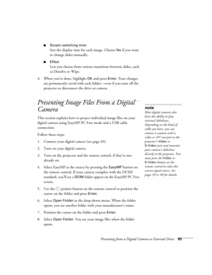 Page 93Presenting from a Digital Camera or External Drive93
■Screen switching time
Sets the display time for each image. Choose No if you want 
to change slides manually. 
■Effect
Lets you choose from various transitions between slides, such 
as Dissolve or Wipe.
4. When you’re done, highlight 
OK and press Enter. Your changes 
are permanently saved with each folder—even if you turn off the 
projector or disconnect the drive or camera. 
Presenting Image Files From a Digital 
Camera
This section explains how to...