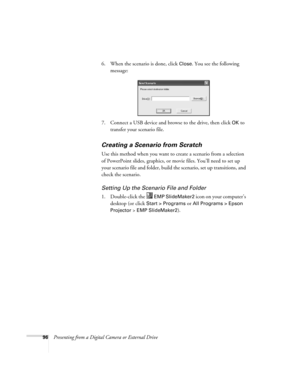 Page 9696Presenting from a Digital Camera or External Drive6. When the scenario is done, click 
Close. You see the following 
message:
7. Connect a USB device and browse to the drive, then click 
OK to 
transfer your scenario file. 
Creating a Scenario from Scratch
Use this method when you want to create a scenario from a selection 
of PowerPoint slides, graphics, or movie files. You’ll need to set up 
your scenario file and folder, build the scenario, set up transitions, and 
check the scenario. 
Setting Up...