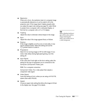 Page 103Fine-Tuning the Projector103
■Resolution
When set to Auto, the resolution (size) of a computer image 
is automatically detected so it can be scaled to fit in the 
projection area. If the image doesn’t display properly after 
you adjust the aspect ratio setting (see page 32), select 
Wide 
to project from a computer with a wide-panel display, or 
Normal for a computer with a 4:3 or 5:4 display.
■Tracking 
Adjust this value to eliminate vertical stripes in the image.
■Sync
Adjust this value if the image...