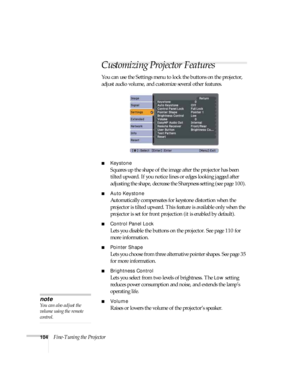 Page 104104Fine-Tuning the Projector
Customizing Projector Features
You can use the Settings menu to lock the buttons on the projector, 
adjust audio volume, and customize several other features.
■Keystone 
Squares up the shape of the image after the projector has been 
tilted upward. If you notice lines or edges looking jagged after 
adjusting the shape, decrease the Sharpness setting (see page 100). 
■Auto Keystone
Automatically compensates for keystone distortion when the 
projector is tilted upward. This...