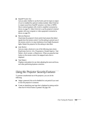 Page 105Fine-Tuning the Projector105
■EasyMP Audio Out
Lets you select whether to use the Audio port for input or output 
(if you’ve installed the optional wireless module). Select Ext
ernal 
to output sound from EasyMP scenarios (.wav files) or MPEG 
files to external speakers with a built-in amplifier (connected as 
shown on page 51). Select 
Internal to use the projector’s internal 
speaker with your computer or video equipment (connected as 
shown on page 50).
■Remote Receiver
Deactivates the projector’s...
