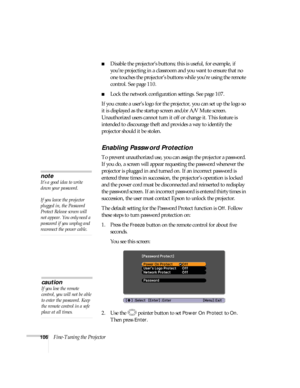 Page 106106Fine-Tuning the Projector
■Disable the projector’s buttons; this is useful, for example, if 
you’re projecting in a classroom and you want to ensure that no 
one touches the projector’s buttons while you’re using the remote 
control. See page 110. 
■Lock the network configuration settings. See page 107. 
If you create a user’s logo for the projector, you can set up the logo so 
it is displayed as the startup screen and/or A/V Mute screen. 
Unauthorized users cannot turn it off or change it. This...