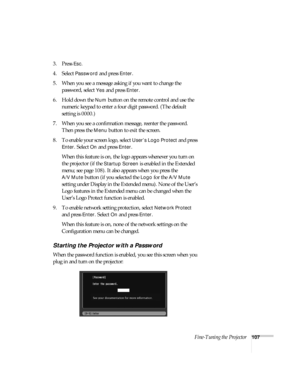 Page 107Fine-Tuning the Projector107
3. Press Esc.
4. Select Password and press Enter.
5. When you see a message asking if you want to change the 
password, select 
Yes and press Enter.
6. Hold down the 
Num button on the remote control and use the 
numeric keypad to enter a four digit password. (The default 
setting is 0000.) 
7. When you see a confirmation message, reenter the password. 
Then press the 
Menu button to exit the screen.
8. To enable your screen logo, select 
User’s Logo Protect and press 
Enter....
