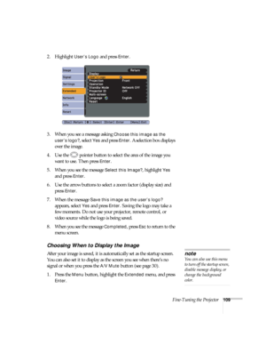 Page 109Fine-Tuning the Projector109
2. Highlight User’s Logo and press Enter. 
3. When you see a message asking 
Choose this image as the 
user’s logo?
, select Yes and press Enter. A selection box displays 
over the image. 
4. Use the  pointer button to select the area of the image you 
want to use. Then press 
Enter.
5. When you see the message 
Select this Image?, highlight Yes 
and press 
Enter. 
6. Use the arrow buttons to select a zoom factor (display size) and 
press 
Enter.
7. When the message 
Save...