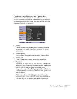 Page 111Fine-Tuning the Projector111
Customizing Power and Operation
You can use the Extended menu to customize the way the projector 
displays images, enable quick startup, turn sleep mode on or off, and 
customize other projector operations.
■Display
Use this setting to turn off the display of messages, change the 
background color, enable logo display, or turn off the startup 
screen display.
■Closed Caption
Lets you display closed captioning for content that provides it. 
■User’s Logo
Create a custom startup...
