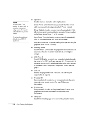Page 112112Fine-Tuning the Projector
■Operation
Use this menu to enable the following functions:
Direct Power On to have the projector start when the power 
cable is connected (without pressing the
 PPower button). 
Sleep Mode to have the projector turn off automatically if it is 
idle (and no signal is received) for the amount of time you select 
as the 
Sleep Mode Timer (1 to 30 minutes).
Lens Cover Timer to have the projector turn off automatically 
after 30 minutes when the A/V Mute slide is closed. 
High...