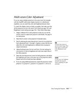Page 113Fine-Tuning the Projector113
Multi-screen Color Adjustment
If you are using multiple projectors in the same room (for example, 
with the EasyMP multi-screen display function or a distribution 
amplifier), you can match the color and brightness between them.
To match the display colors as closely as possible, first make sure that 
all the projectors are set to the same Color Mode (see page 100) and 
Brightness Control setting (see page 104). Then follow these steps:
1. Assign a different ID to each...