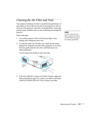 Page 117Maintaining the Projector117
Cleaning the Air Filter and Vent
Your projector includes an air filter to ensure the best performance. If 
dust collects on the air filter (on the side of the projector) or vent (on 
the front of the projector), clean them as described below. Dust clogs 
prevent proper ventilation and can cause overheating and damage the 
projector. 
Follow these steps:
1. Turn off the projector. Wait for the Ppower light to stop 
flashing, then unplug the power cord.
2. To clean the intake...