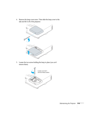 Page 119Maintaining the Projector119
4. Remove the lamp cover screw. Then slide the lamp cover to the 
side and lift it off of the projector. 
5. Loosen the two screws holding the lamp in place (you can’t 
remove them).
Loosen, but don’t 
remove these screws 