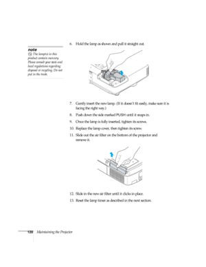 Page 120120Maintaining the Projector6. Hold the lamp as shown and pull it straight out.
 
7. Gently insert the new lamp. (If it doesn’t fit easily, make sure it is 
facing the right way.) 
8. Push down the side marked 
PUSH until it snaps in. 
9. Once the lamp is fully inserted, tighten its screws. 
10. Replace the lamp cover, then tighten its screw. 
11. Slide out the air filter on the bottom of the projector and 
remove it.
12. Slide in the new air filter until it clicks in place.
13. Reset the lamp timer as...