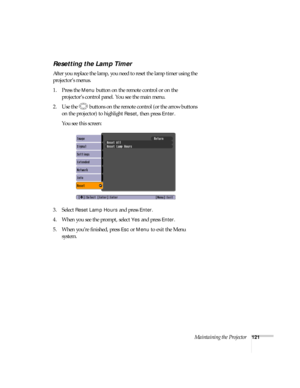 Page 121Maintaining the Projector121
Resetting the Lamp Timer
After you replace the lamp, you need to reset the lamp timer using the 
projector’s menus. 
1. Press the 
Menu button on the remote control or on the 
projector’s control panel. You see the main menu.
2. Use the  buttons on the remote control (or the arrow buttons 
on the projector) to highlight 
Reset, then press Enter. 
You see this screen: 
3. Select 
Reset Lamp Hours and press Enter. 
4. When you see the prompt, select
 Yes and press Enter.
5....