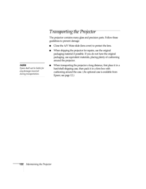 Page 122122Maintaining the Projector
Transporting the Projector
The projector contains many glass and precision parts. Follow these 
guidelines to prevent damage:
■Close the A/V Mute slide (lens cover) to protect the lens. 
■When shipping the projector for repairs, use the original 
packaging material if possible. If you do not have the original 
packaging, use equivalent materials, placing plenty of cushioning 
around the projector.
■When transporting the projector a long distance, first place it in a...