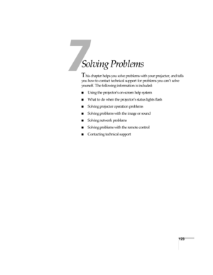 Page 123123
7
Solving Problems
This chapter helps you solve problems with your projector, and tells 
you how to contact technical support for problems you can’t solve 
yourself. The following information is included:
■Using the projector’s on-screen help system
■What to do when the projector’s status lights flash
■Solving projector operation problems
■Solving problems with the image or sound
■Solving network problems
■Solving problems with the remote control
■Contacting technical support 