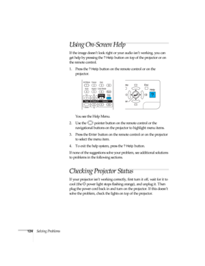 Page 124124Solving Problems
Using On-Screen Help
If the image doesn’t look right or your audio isn’t working, you can 
get help by pressing the 
? Help button on top of the projector or on 
the remote control.
1. Press the 
? Help button on the remote control or on the 
projector. 
You see the Help Menu.
2. Use the  pointer button on the remote control or the 
navigational buttons on the projector to highlight menu items.
3. Press the 
Enter button on the remote control or on the projector 
to select the menu...