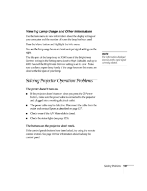 Page 127Solving Problems127
Viewing Lamp Usage and Other Information
Use the Info menu to view information about the display settings of 
your computer and the number of hours the lamp has been used. 
Press the 
Menu button and highlight the Info menu. 
You see the lamp usage hours and various input signal settings on the 
right. 
The life span of the lamp is up to 3000 hours if the 
Brightness 
Control
 setting in the Setting menu is set to High (default), and up to 
4000 hours if the 
Brightness Control...