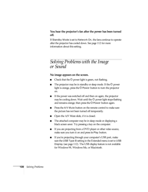 Page 128128Solving Problems
You hear the projector’s fan after the power has been turned 
off.
If Standby Mode is set to Network On, the fans continue to operate 
after the projector has cooled down. See page 112 for more 
information about this setting.
Solving Problems with the Image 
or Sound
No image appears on the screen.
■Check that the Ppower light is green, not flashing. 
■The projector may be in standby or sleep mode. If the Ppower 
light is orange, press the P
Power button to turn the projector 
on....