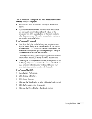 Page 129Solving Problems129
You’ve connected a computer and see a blue screen with the 
message 
No Signal displayed.
■Make sure the cables are connected correctly, as described on 
page 40.
■If you’ve connected a computer and one or more video sources, 
you may need to press the 
Source Search button on the 
projector or one of the source buttons on the remote control to 
select the correct source. Allow a few seconds for the projector to 
sync up after pressing the button.
If you’re using a PC notebook: 
■Hold...