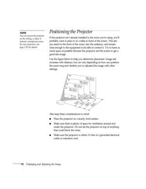 Page 1414Displaying and Adjusting the Image
Positioning the Projector
If the projector isn’t already installed in the room you’re using, you’ll 
probably want to place it on a table in front of the screen. This lets 
you stand in the front of the room, face the audience, and remain 
close enough to the equipment to be able to control it. Try to leave as 
much space as possible between the projector and the screen to get a 
good-size image. 
Use the figure below to help you determine placement. Image size...