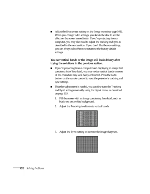 Page 132132Solving Problems
■Adjust the Sharpness setting on the Image menu (see page 101). 
When you change video settings, you should be able to see the 
effect on the screen immediately. If you’re projecting from a 
computer, you may also need to adjust the tracking and sync as 
described in the next section. If you don’t like the new settings, 
you can always select 
Reset to return to the factory default 
settings.
You see vertical bands or the image still looks blurry after 
trying the solutions in the...