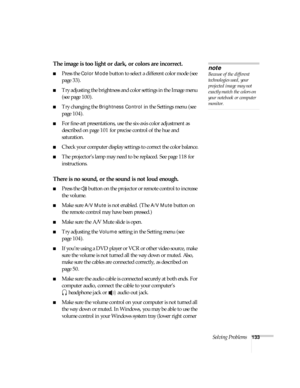 Page 133Solving Problems133
The image is too light or dark, or colors are incorrect.
■Press the Color Mode button to select a different color mode (see 
page 33). 
■Try adjusting the brightness and color settings in the Image menu 
(see page 100).
■Try changing the Brightness Control in the Settings menu (see 
page 104).
■For fine-art presentations, use the six-axis color adjustment as 
described on page 101 for precise control of the hue and 
saturation.
■Check your computer display settings to correct the...
