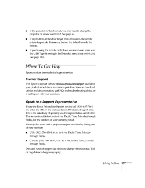 Page 137Solving Problems137
■If the projector ID has been set, you may need to change the 
projector or remote control ID. See page 36.
■If any buttons are held for longer than 30 seconds, the remote 
enters sleep mode. Release any button that is held to wake the 
remote. 
■If you’re using the remote control as a wireless mouse, make sure 
the 
USB Type B setting in the Extended menu is set to Link 21L 
(see page 112).
Where To Get Help
Epson provides these technical support services:
Internet Support 
Visit...
