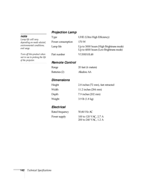 Page 142142Technical Specifications
Projection Lamp
Type UHE (Ultra High Efficiency)
Power consumption 170 W
Lamp life Up to 3000 hours (High Brightness mode)
Up to 4000 hours (Low Brightness mode)
Part number V13H010L48
Remote Control
Range 20 feet (6 meters)
Batteries (2) Alkaline AA
Dimensions
Height 2.8 inches (72 mm), feet retracted 
Width 11.2 inches (284 mm)
Depth 7.9 inches (202 mm)
Weight 3.9 lb (1.8 kg)
Electrical
Rated frequency 50/60 Hz AC
Power supply 100 to 120 VAC, 2.7 A
200 to 240 VAC, 1.2 A...