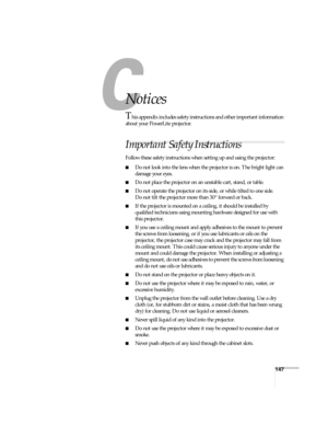 Page 147147
C
Notices
This appendix includes safety instructions and other important information 
about your PowerLite projector.
Important Safety Instructions
Follow these safety instructions when setting up and using the projector:
■Do not look into the lens when the projector is on. The bright light can 
damage your eyes.
■Do not place the projector on an unstable cart, stand, or table.
■Do not operate the projector on its side, or while tilted to one side. 
Do not tilt the projector more than 30° forward or...
