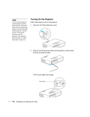 Page 1616Displaying and Adjusting the Image
Turning On the Projector
Follow these steps to turn on the projector: 
1. Open the A/V Mute slide (lens cover).
2. Plug one end of the power cable into the projector, and the other 
end into an electrical outlet.
The Ppower light turns orange.
note
You can set the projector to 
automatically turn off the 
lamp and enter “sleep mode” 
when it has not received any 
signals or the A/V Mute slide 
remains closed for a period 
of time. This conserves 
electricity, cools...