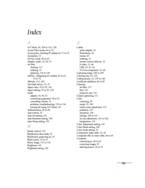 Page 151151
Index
A
A/V Mute, 30, 109 to 110, 128
Access Point mode, 64 to 74
Access point, checking IP address of, 71 to 72
Accessories, 12
Ad Hoc mode, 58 to 63
Adapter, audio, 10, 50, 51
Air filter
cleaning, 117
ordering, 12
replacing, 118 to 120
AirPort, configuring for wireless, 62 to 63, 
72 to 74
Altitude, 112, 143
Anti-theft device, 12, 15
Aspect ratio, 32 to 33, 141
Aspect setting, 32 to 33, 103
Audio
adapter, 10, 50, 51
connecting equipment, 50 to 51
controlling volume, 31
problems, troubleshooting,...