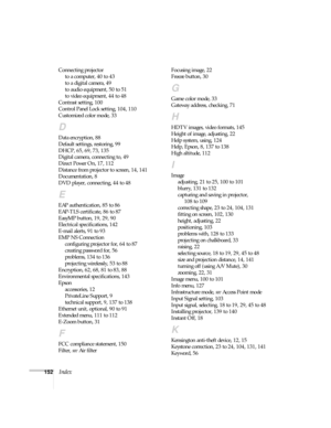 Page 152152Index
Connecting projector
to a computer, 40 to 43
to a digital camera, 49
to audio equipment, 50 to 51
to video equipment, 44 to 48
Contrast setting, 100
Control Panel Lock setting, 104, 110
Customized color mode, 33
D
Data encryption, 88
Default settings, restoring, 99
DHCP, 65, 69, 73, 135
Digital camera, connecting to, 49
Direct Power On, 17, 112
Distance from projector to screen, 14, 141
Documentation, 8
DVD player, connecting, 44 to 48
E
EAP authentication, 85 to 86
EAP-TLS certificate, 86 to...