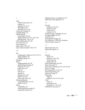 Page 153Index153
L
Lamp
number of hours used, 127
ordering, 12
replacing, 118 to 121
specifications, 142
status light, 125 to 126
Lamp timer, resetting, 121
Language setting, 112
Laptop computer
connecting to, 40 to 41
display problems, 20 to 21, 128 to 129
selecting source, 18 to 19, 29
LEAP authentication, 85 to 86
Lens cover timer, 112
Lens, cleaning, 116
Lights, status, 125 to 126
Logo, saving on projector, 108 to 110
M
Mac
configuring for wireless, 62 to 63, 72 to 74
display problems, 129
resolution...