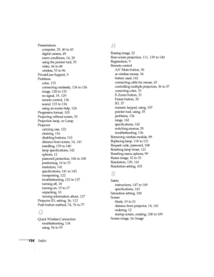 Page 154154Index
Presentations
computer, 25, 40 to 43
digital camera, 49
room conditions, 14, 28
using the pointer tool, 35
video, 44 to 48
wireless, 53 to 96
PrivateLine Support, 9
Problems
color, 133
connecting wirelessly, 134 to 136
image, 128 to 133
no signal, 19, 129
remote control, 136
sound, 133 to 134
using on-screen help, 124
Progressive format, 103
Projecting without screen, 33
Projection lamp, see Lamp
Projector
carrying case, 122
cleaning, 116
disabling buttons, 110
distance from screen, 14, 141...