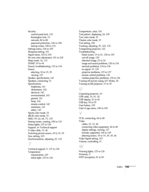 Page 155Index155 Security
control panel lock, 110
Kensington lock, 12
network, 80 to 88
password protection, 106 to 108
startup screen, 108 to 110
Settings menu, 104 to 105
Sharpness setting, 101
Signal menu, 102 to 103
Six-axis color adjustment, 101 to 102
Sleep mode, 16, 112
SNMP, 93 to 94
Sound, troubleshooting, 133 to 134
Source
selecting, 18 to 19, 29
viewing, 127
Speaker, specifications, 141
Speakers, connecting, 51
Specifications
brightness, 141
dimensions, 142
electrical, 142
environmental, 143
general,...