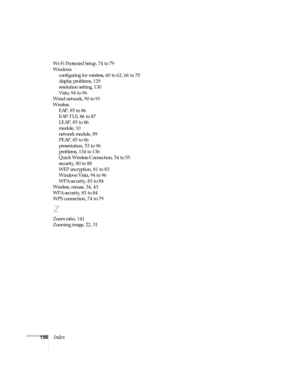 Page 156156Index
Wi-Fi Protected Setup, 74 to 79
Windows
configuring for wireless, 60 to 62, 66 to 70
display problems, 129
resolution setting, 130
Vista, 94 to 96
Wired network, 90 to 91
Wireless
EAP, 85 to 86
EAP-TLS, 86 to 87
LEAP, 85 to 86
module, 10
network module, 89
PEAP, 85 to 86
presentation, 53 to 96
problems, 134 to 136
Quick Wireless Connection, 54 to 55
security, 80 to 88
WEP encryption, 81 to 83
Windows Vista, 94 to 96
WPA security, 83 to 84
Wireless, mouse, 34, 43
WPA security, 83 to 84
WPS...