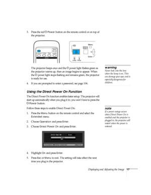 Page 17Displaying and Adjusting the Image17
3. Press the red PPower button on the remote control or on top of 
the projector.
The projector beeps once and the Ppower light flashes green as 
the projector warms up, then an image begins to appear. When 
the Ppower light stops flashing and remains green, the projector 
is ready for use. 
4. If you are prompted to enter a password, see page 106.
Using the Direct Power On Function
The Direct Power On function enables faster setup. The projector will 
start up...