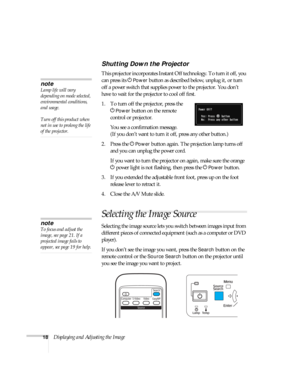 Page 1818Displaying and Adjusting the Image
Shutting Down the Projector
This projector incorporates Instant Off technology. To turn it off, you 
can press its P
Power button as described below, unplug it, or turn 
off a power switch that supplies power to the projector. You don’t 
have to wait for the projector to cool off first. 
1. To turn off the projector, press the 
P
Power button on the remote 
control or projector.
You see a confirmation message. 
(If you don’t want to turn it off, press any other...