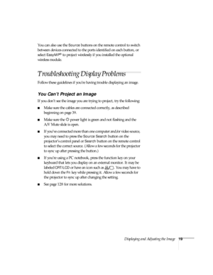 Page 19Displaying and Adjusting the Image19
You can also use the Source buttons on the remote control to switch 
between devices connected to the ports identified on each button, or 
select 
EasyMP® to project wirelessly if you installed the optional 
wireless module.
Troubleshooting Display Problems
Follow these guidelines if you’re having trouble displaying an image. 
You Can’t Project an Image
If you don’t see the image you are trying to project, try the following: 
■Make sure the cables are connected...