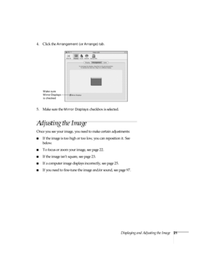 Page 21Displaying and Adjusting the Image21
4. Click the Arrangement (or Arrange) tab.
5. Make sure the 
Mirror Displays checkbox is selected. 
Adjusting the Image
Once you see your image, you need to make certain adjustments:    
■If the image is too high or too low, you can reposition it. See 
below.
■To focus or zoom your image, see page 22.
■If the image isn’t square, see page 23.
■If a computer image displays incorrectly, see page 25. 
■If you need to fine-tune the image and/or sound, see page 97.
Make...