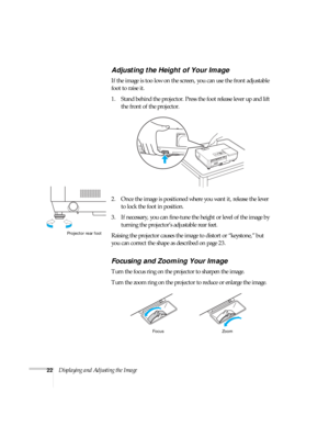 Page 2222Displaying and Adjusting the Image
Adjusting the Height of Your Image
If the image is too low on the screen, you can use the front adjustable 
foot to raise it. 
1. Stand behind the projector. Press the foot release lever up and lift 
the front of the projector.
2. Once the image is positioned where you want it, release the lever 
to lock the foot in position.
3. If necessary, you can fine-tune the height or level of the image by 
turning the projector’s adjustable rear feet. 
Raising the projector...