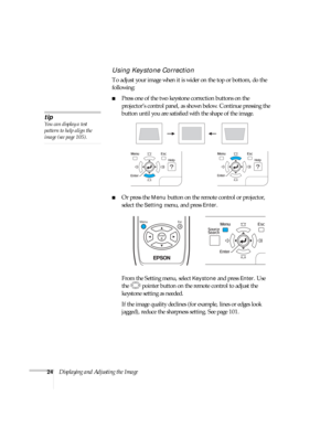 Page 2424Displaying and Adjusting the Image
Using Keystone Correction
To adjust your image when it is wider on the top or bottom, do the 
following:
■Press one of the two keystone correction buttons on the 
projector’s control panel, as shown below. Continue pressing the 
button until you are satisfied with the shape of the image.
■Or press the Menu button on the remote control or projector, 
select the 
Setting menu, and press Enter. 
From the Setting menu, select 
Keystone and press Enter. Use 
the  pointer...