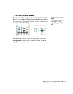 Page 25Displaying and Adjusting the Image25
Correcting Computer Images
If you’re connected to a computer and the image doesn’t look right, 
press the 
Auto button on the remote control or the Enter button on 
the projector. This automatically resets the projector’s tracking, sync, 
resolution, and position settings. 
If the 
Auto button doesn’t correct the problem, you may need to 
adjust the tracking or sync using the projector’s Signal menu. See 
page 103 for more information.
note
The Auto button works only...