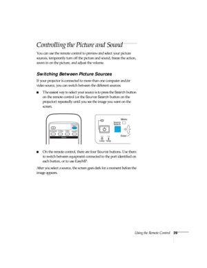 Page 29Using the Remote Control29
Controlling the Picture and Sound
You can use the remote control to preview and select your picture 
sources, temporarily turn off the picture and sound, freeze the action, 
zoom in on the picture, and adjust the volume. 
Switching Between Picture Sources
If your projector is connected to more than one computer and/or 
video source, you can switch between the different sources: 
■The easiest way to select your source is to press the Search button 
on the remote control (or the...