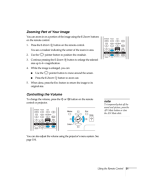 Page 31Using the Remote Control31
Zooming Part of Your Image
You can zoom in on a portion of the image using the E-Zoom buttons 
on the remote control. 
1. Press the 
E-Zoom  button on the remote control. 
You see a crosshair indicating the center of the zoom-in area.
2. Use the  pointer button to position the crosshair.
3. Continue pressing the 
E-Zoom button to enlarge the selected 
area up to 4× magnification.
4. While the image is enlarged, you can:
■Use the  pointer button to move around the screen.
■Press...