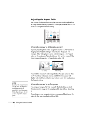 Page 3232Using the Remote Control
Adjusting the Aspect Ratio
You can use the Aspect button on the remote control to adjust how 
an image fits into the display area. Each time you press the button, the 
projector changes to the next setting.
When Connected to Video Equipment
If you’re projecting from video equipment such as a DVD player, set 
the projector’s 
Aspect setting to match that of the player. For 
example, if the video player is set to output images at a 16:9 aspect 
ratio, set the projector’s 
Aspect...